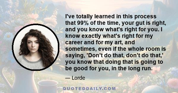 I've totally learned in this process that 99% of the time, your gut is right, and you know what's right for you. I know exactly what's right for my career and for my art, and sometimes, even if the whole room is saying,