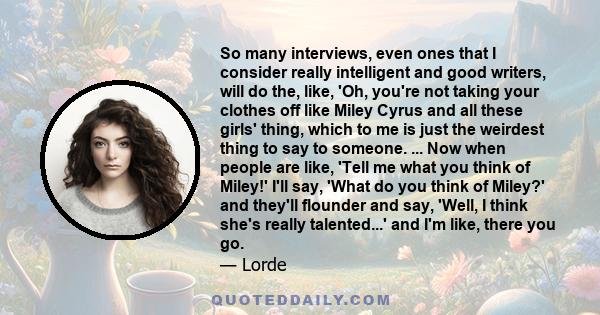 So many interviews, even ones that I consider really intelligent and good writers, will do the, like, 'Oh, you're not taking your clothes off like Miley Cyrus and all these girls' thing, which to me is just the weirdest