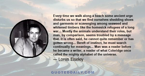 Every time we walk along a beach some ancient urge disturbs us so that we find ourselves shedding shoes and garments or scavenging among seaweed and whitened timbers like the homesick refugees of a long war... Mostly