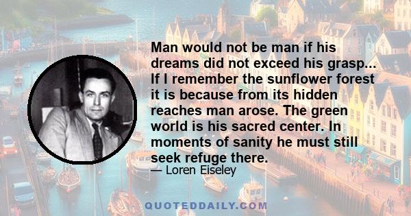 Man would not be man if his dreams did not exceed his grasp... If I remember the sunflower forest it is because from its hidden reaches man arose. The green world is his sacred center. In moments of sanity he must still