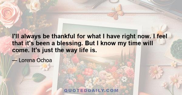 I'll always be thankful for what I have right now. I feel that it's been a blessing. But I know my time will come. It's just the way life is.