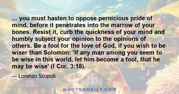 ... you must hasten to oppose pernicious pride of mind, before it penetrates into the marrow of your bones. Resist it, curb the quickness of your mind and humbly subject your opinion to the opinions of others. Be a fool