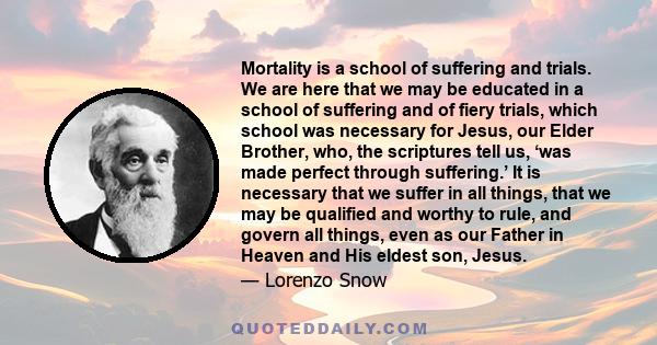 Mortality is a school of suffering and trials. We are here that we may be educated in a school of suffering and of fiery trials, which school was necessary for Jesus, our Elder Brother, who, the scriptures tell us, ‘was
