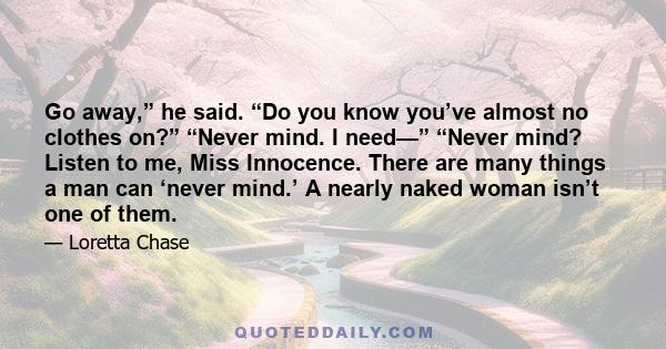 Go away,” he said. “Do you know you’ve almost no clothes on?” “Never mind. I need—” “Never mind? Listen to me, Miss Innocence. There are many things a man can ‘never mind.’ A nearly naked woman isn’t one of them.