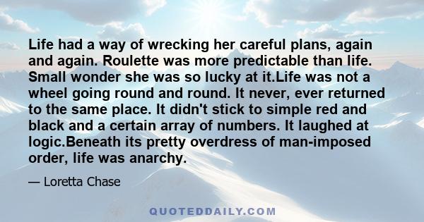 Life had a way of wrecking her careful plans, again and again. Roulette was more predictable than life. Small wonder she was so lucky at it.Life was not a wheel going round and round. It never, ever returned to the same