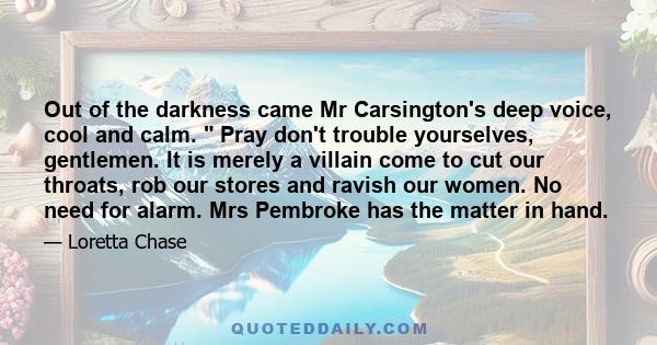 Out of the darkness came Mr Carsington's deep voice, cool and calm. Pray don't trouble yourselves, gentlemen. It is merely a villain come to cut our throats, rob our stores and ravish our women. No need for alarm. Mrs