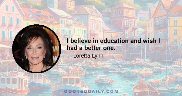 I believe in education and wish I had a better one.