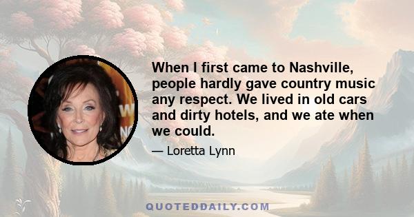 When I first came to Nashville, people hardly gave country music any respect. We lived in old cars and dirty hotels, and we ate when we could.