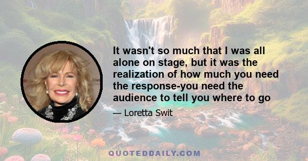 It wasn't so much that I was all alone on stage, but it was the realization of how much you need the response-you need the audience to tell you where to go