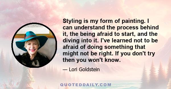 Styling is my form of painting. I can understand the process behind it, the being afraid to start, and the diving into it. I've learned not to be afraid of doing something that might not be right. If you don't try then