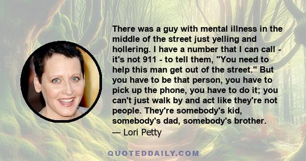There was a guy with mental illness in the middle of the street just yelling and hollering. I have a number that I can call - it's not 911 - to tell them, You need to help this man get out of the street. But you have to