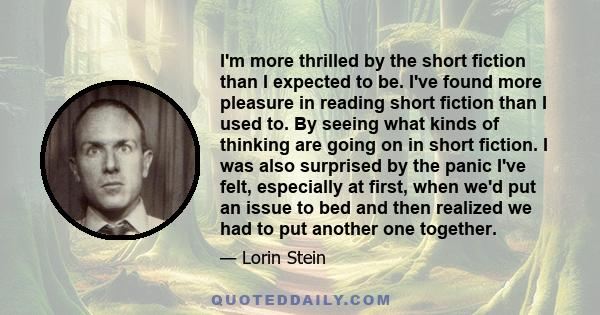 I'm more thrilled by the short fiction than I expected to be. I've found more pleasure in reading short fiction than I used to. By seeing what kinds of thinking are going on in short fiction. I was also surprised by the