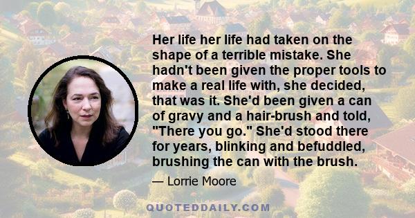 Her life her life had taken on the shape of a terrible mistake. She hadn't been given the proper tools to make a real life with, she decided, that was it. She'd been given a can of gravy and a hair-brush and told, There