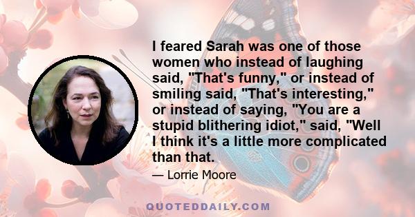 I feared Sarah was one of those women who instead of laughing said, That's funny, or instead of smiling said, That's interesting, or instead of saying, You are a stupid blithering idiot, said, Well I think it's a little