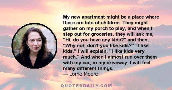 My new apartment might be a place where there are lots of children. They might gather on my porch to play, and when I step out for groceries, they will ask me, Hi, do you have any kids? and then, Why not, don't you like