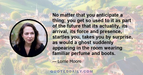 No matter that you anticipate a thing; you get so used to it as part of the future that its actuality, its arrival, its force and presence, startles you, takes you by surprise, as would a ghost suddenly appearing in the