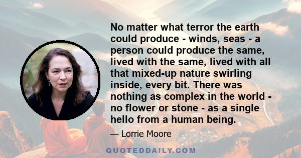 No matter what terror the earth could produce - winds, seas - a person could produce the same, lived with the same, lived with all that mixed-up nature swirling inside, every bit. There was nothing as complex in the
