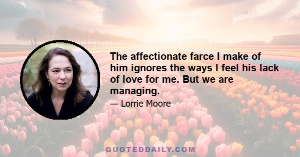 The affectionate farce I make of him ignores the ways I feel his lack of love for me. But we are managing.