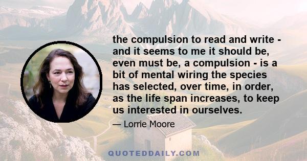 the compulsion to read and write - and it seems to me it should be, even must be, a compulsion - is a bit of mental wiring the species has selected, over time, in order, as the life span increases, to keep us interested