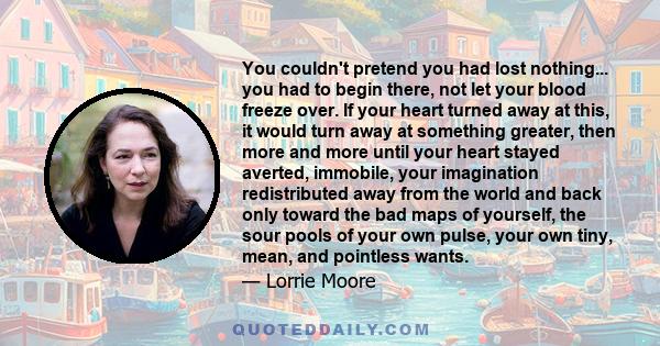 You couldn't pretend you had lost nothing... you had to begin there, not let your blood freeze over. If your heart turned away at this, it would turn away at something greater, then more and more until your heart stayed