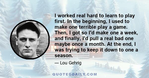 I worked real hard to learn to play first. In the beginning, I used to make one terrible play a game. Then, I got so I'd make one a week, and finally, I'd pull a real bad one maybe once a month. At the end, I was trying