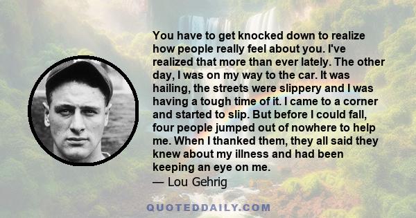 You have to get knocked down to realize how people really feel about you. I've realized that more than ever lately. The other day, I was on my way to the car. It was hailing, the streets were slippery and I was having a