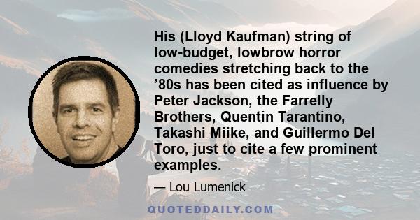 His (Lloyd Kaufman) string of low-budget, lowbrow horror comedies stretching back to the ’80s has been cited as influence by Peter Jackson, the Farrelly Brothers, Quentin Tarantino, Takashi Miike, and Guillermo Del