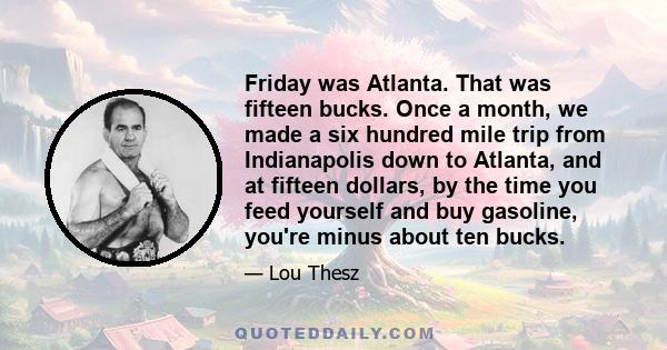 Friday was Atlanta. That was fifteen bucks. Once a month, we made a six hundred mile trip from Indianapolis down to Atlanta, and at fifteen dollars, by the time you feed yourself and buy gasoline, you're minus about ten