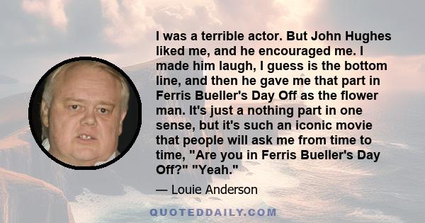 I was a terrible actor. But John Hughes liked me, and he encouraged me. I made him laugh, I guess is the bottom line, and then he gave me that part in Ferris Bueller's Day Off as the flower man. It's just a nothing part