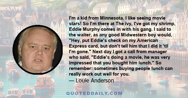 I'm a kid from Minnesota. I like seeing movie stars! So I'm there at The ivy, I've got my shrimp, Eddie Murphy comes in with his gang. I said to the waiter, as any good Midwestern boy would, Hey, put Eddie's check on my
