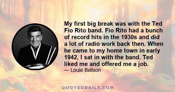 My first big break was with the Ted Fio Rito band. Fio Rito had a bunch of record hits in the 1930s and did a lot of radio work back then. When he came to my home town in early 1942, I sat in with the band. Ted liked me