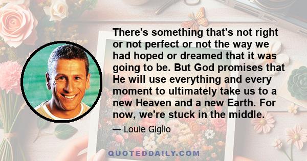 There's something that's not right or not perfect or not the way we had hoped or dreamed that it was going to be. But God promises that He will use everything and every moment to ultimately take us to a new Heaven and a