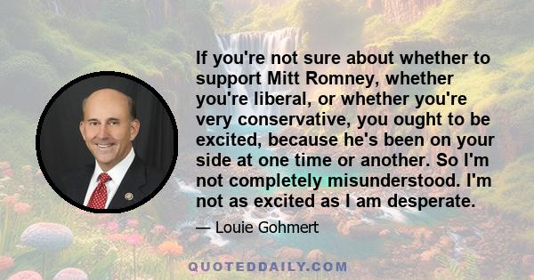 If you're not sure about whether to support Mitt Romney, whether you're liberal, or whether you're very conservative, you ought to be excited, because he's been on your side at one time or another. So I'm not completely