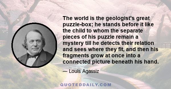 The world is the geologist's great puzzle-box; he stands before it like the child to whom the separate pieces of his puzzle remain a mystery till he detects their relation and sees where they fit, and then his fragments