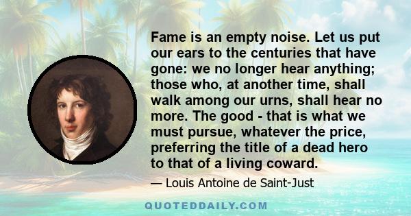 Fame is an empty noise. Let us put our ears to the centuries that have gone: we no longer hear anything; those who, at another time, shall walk among our urns, shall hear no more. The good - that is what we must pursue,