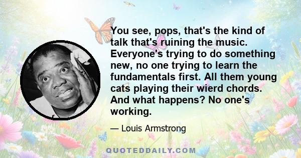 You see, pops, that's the kind of talk that's ruining the music. Everyone's trying to do something new, no one trying to learn the fundamentals first. All them young cats playing their wierd chords. And what happens? No