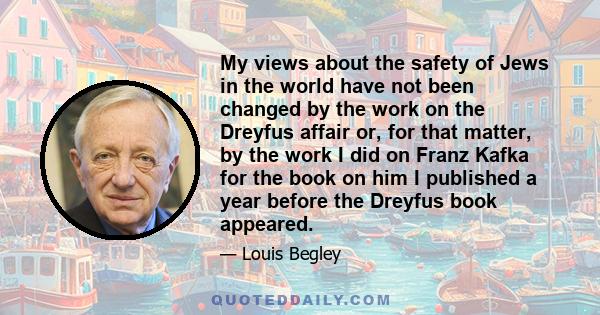 My views about the safety of Jews in the world have not been changed by the work on the Dreyfus affair or, for that matter, by the work I did on Franz Kafka for the book on him I published a year before the Dreyfus book
