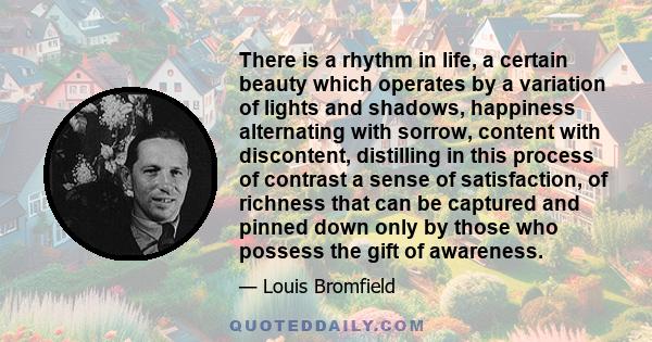 There is a rhythm in life, a certain beauty which operates by a variation of lights and shadows, happiness alternating with sorrow, content with discontent, distilling in this process of contrast a sense of
