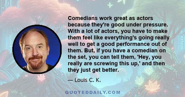 Comedians work great as actors because they're good under pressure. With a lot of actors, you have to make them feel like everything's going really well to get a good performance out of them. But, if you have a comedian