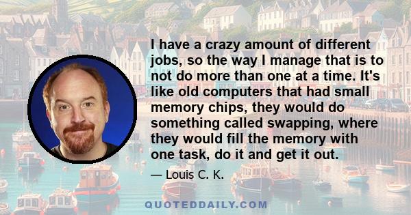 I have a crazy amount of different jobs, so the way I manage that is to not do more than one at a time. It's like old computers that had small memory chips, they would do something called swapping, where they would fill