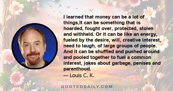 I learned that money can be a lot of things,It can be something that is hoarded, fought over, protected, stolen and withheld. Or it can be like an energy, fueled by the desire, will, creative interest, need to laugh, of