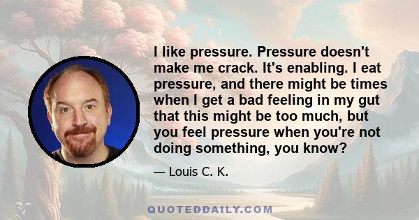 I like pressure. Pressure doesn't make me crack. It's enabling. I eat pressure, and there might be times when I get a bad feeling in my gut that this might be too much, but you feel pressure when you're not doing