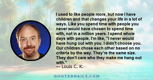 I used to like people more, but now I have children and that changes your life in a lot of ways. Like you spend time with people you never would have chosen to spend time with, not in a million years. I spend whole days