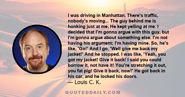 I was driving in Manhattan. There's traffic, nobody's moving... The guy behind me is honking just at me. He kept yelling at me. I decided that I'm gonna argue with this guy, but I'm gonna argue about something else. I'm