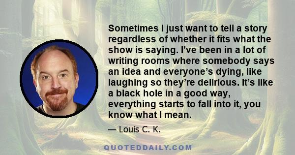 Sometimes I just want to tell a story regardless of whether it fits what the show is saying. I’ve been in a lot of writing rooms where somebody says an idea and everyone’s dying, like laughing so they’re delirious. It’s
