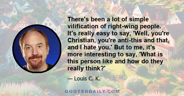 There's been a lot of simple vilification of right-wing people. It's really easy to say, 'Well, you're Christian, you're anti-this and that, and I hate you.' But to me, it's more interesting to say, 'What is this person