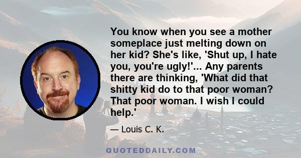 You know when you see a mother someplace just melting down on her kid? She's like, 'Shut up, I hate you, you're ugly!'... Any parents there are thinking, 'What did that shitty kid do to that poor woman? That poor woman.