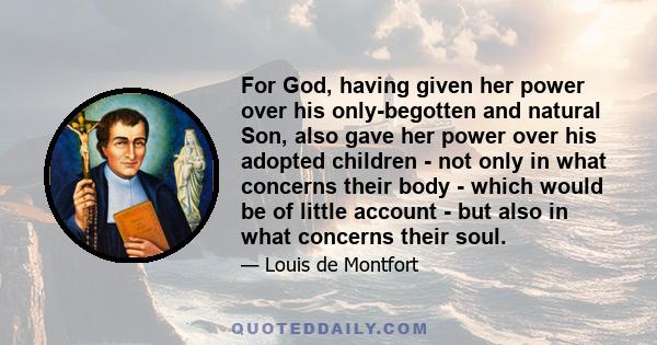 For God, having given her power over his only-begotten and natural Son, also gave her power over his adopted children - not only in what concerns their body - which would be of little account - but also in what concerns