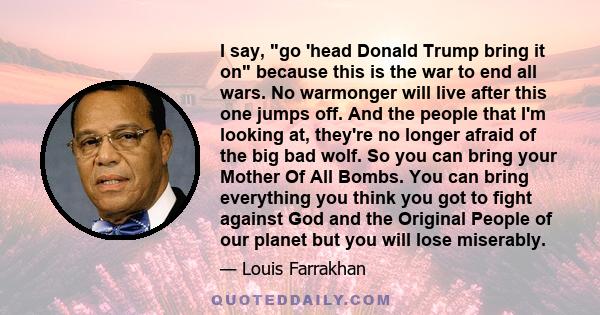 I say, go 'head Donald Trump bring it on because this is the war to end all wars. No warmonger will live after this one jumps off. And the people that I'm looking at, they're no longer afraid of the big bad wolf. So you