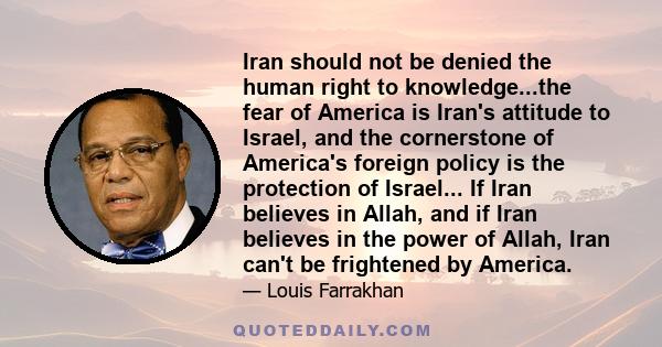 Iran should not be denied the human right to knowledge...the fear of America is Iran's attitude to Israel, and the cornerstone of America's foreign policy is the protection of Israel... If Iran believes in Allah, and if